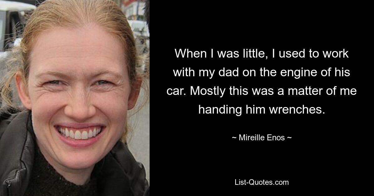 When I was little, I used to work with my dad on the engine of his car. Mostly this was a matter of me handing him wrenches. — © Mireille Enos