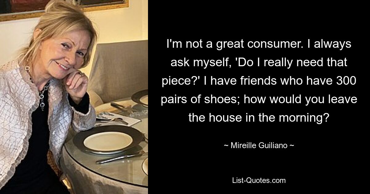 I'm not a great consumer. I always ask myself, 'Do I really need that piece?' I have friends who have 300 pairs of shoes; how would you leave the house in the morning? — © Mireille Guiliano