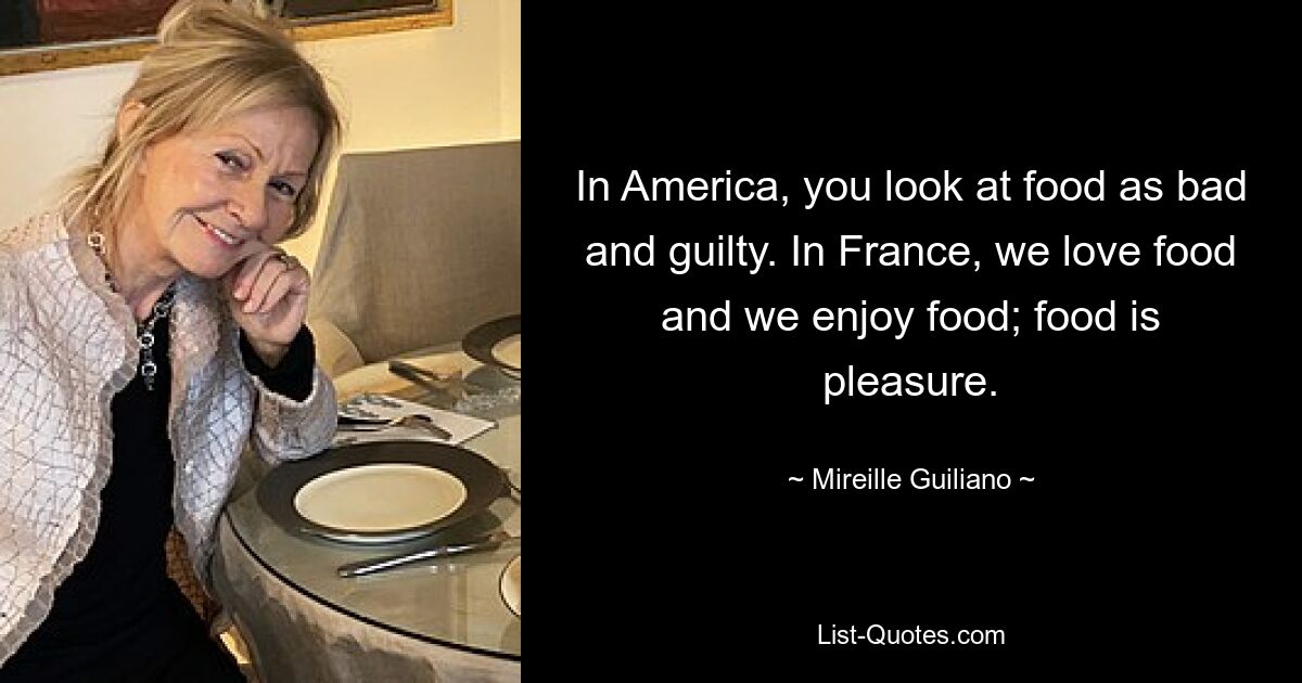 In America, you look at food as bad and guilty. In France, we love food and we enjoy food; food is pleasure. — © Mireille Guiliano