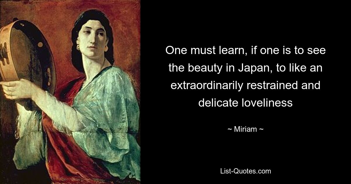 One must learn, if one is to see the beauty in Japan, to like an extraordinarily restrained and delicate loveliness — © Miriam