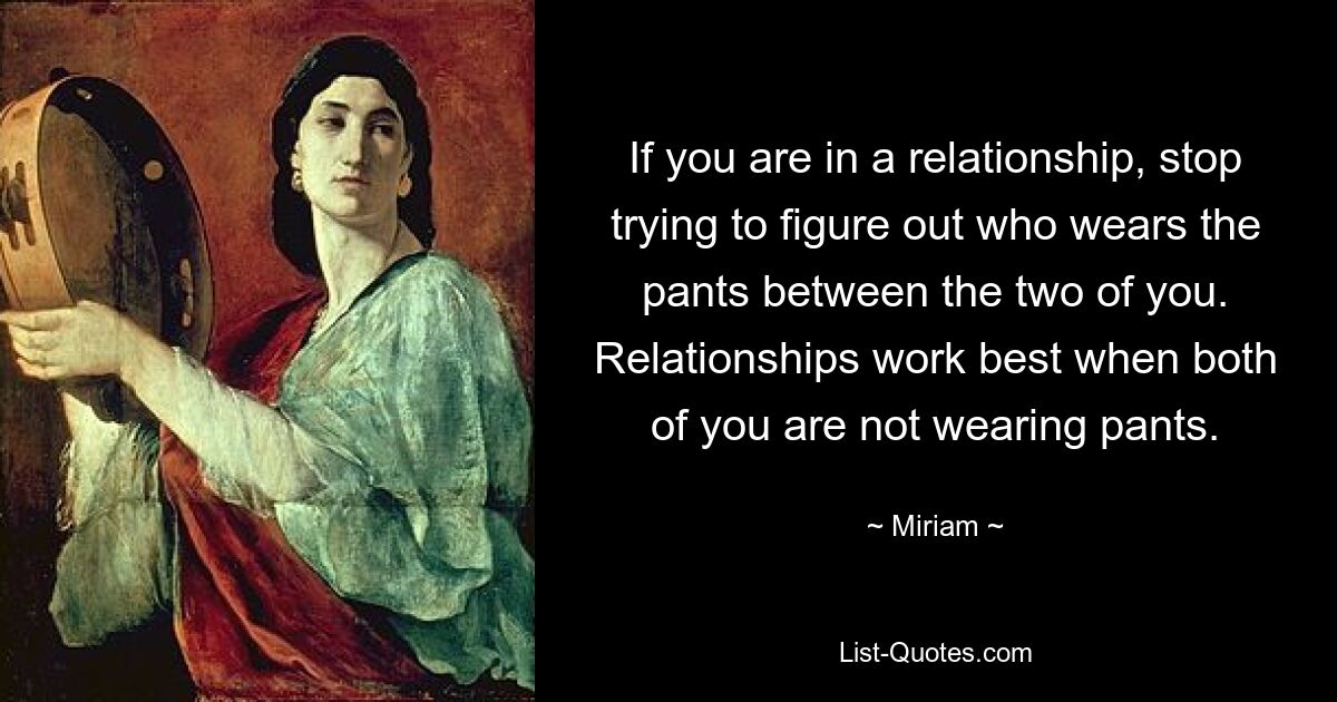 If you are in a relationship, stop trying to figure out who wears the pants between the two of you. Relationships work best when both of you are not wearing pants. — © Miriam