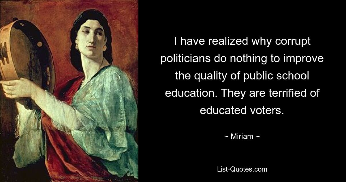 I have realized why corrupt politicians do nothing to improve the quality of public school education. They are terrified of educated voters. — © Miriam