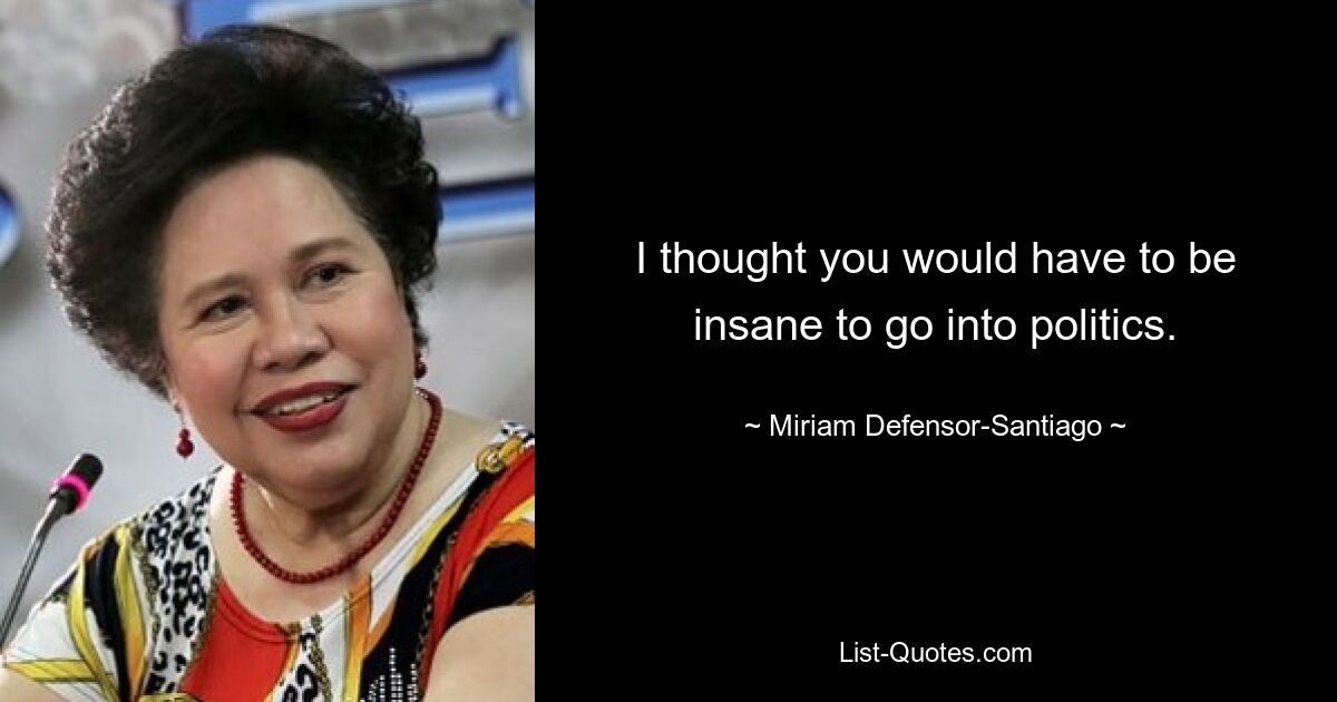 I thought you would have to be insane to go into politics. — © Miriam Defensor-Santiago