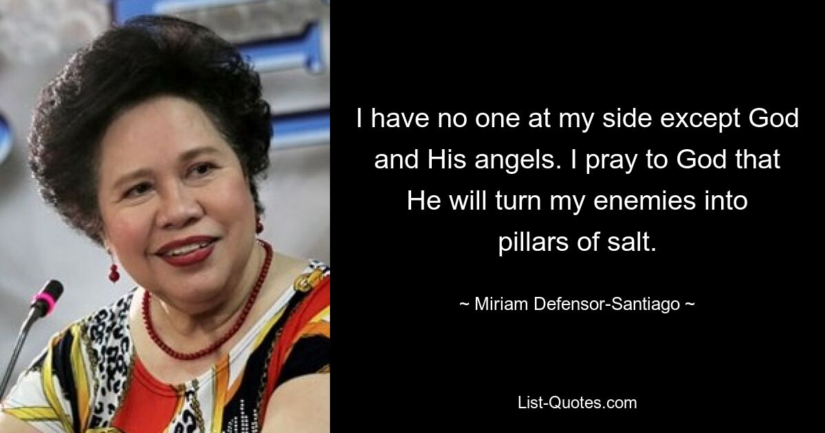 I have no one at my side except God and His angels. I pray to God that He will turn my enemies into pillars of salt. — © Miriam Defensor-Santiago