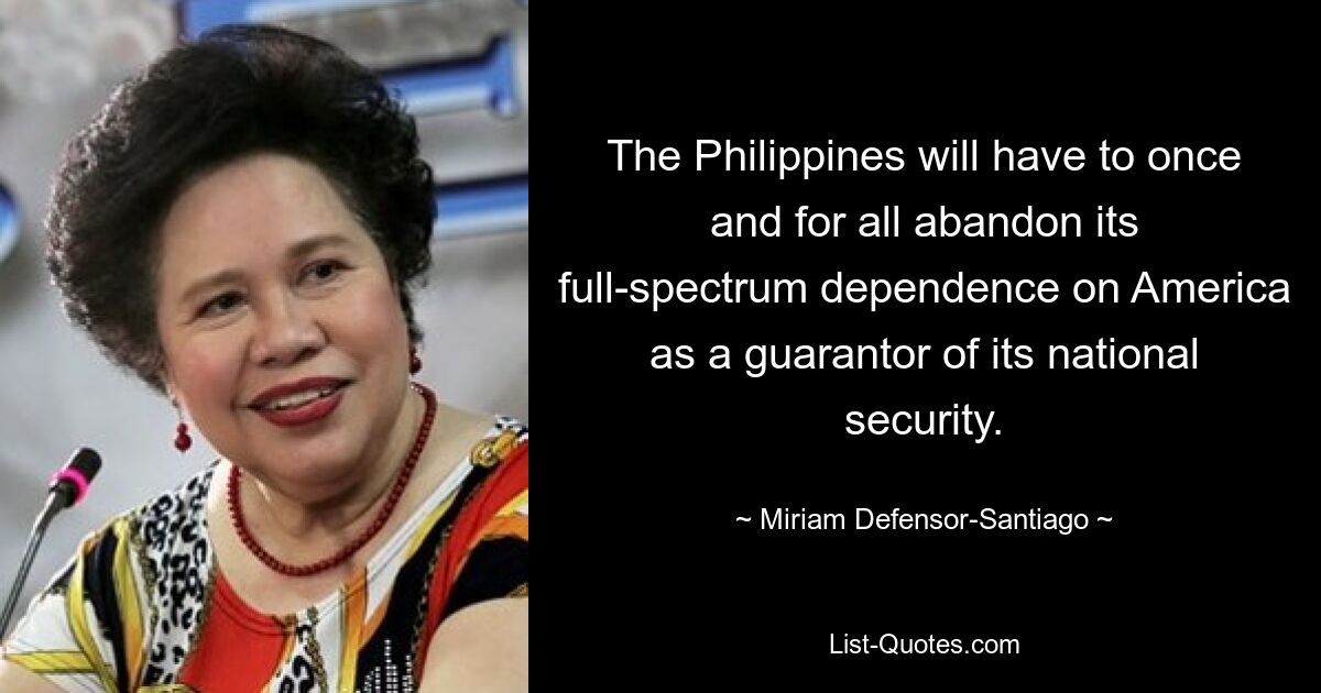 The Philippines will have to once and for all abandon its full-spectrum dependence on America as a guarantor of its national security. — © Miriam Defensor-Santiago