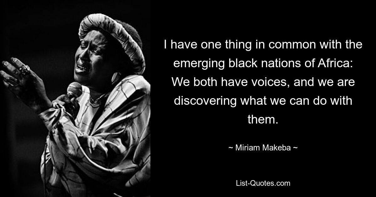 I have one thing in common with the emerging black nations of Africa: We both have voices, and we are discovering what we can do with them. — © Miriam Makeba