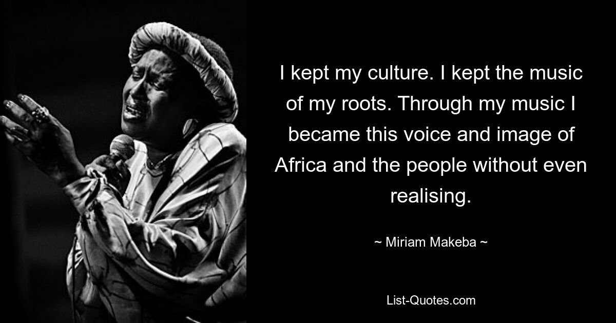 I kept my culture. I kept the music of my roots. Through my music I became this voice and image of Africa and the people without even realising. — © Miriam Makeba