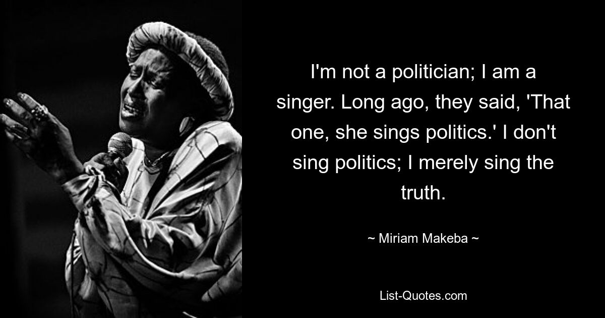 I'm not a politician; I am a singer. Long ago, they said, 'That one, she sings politics.' I don't sing politics; I merely sing the truth. — © Miriam Makeba