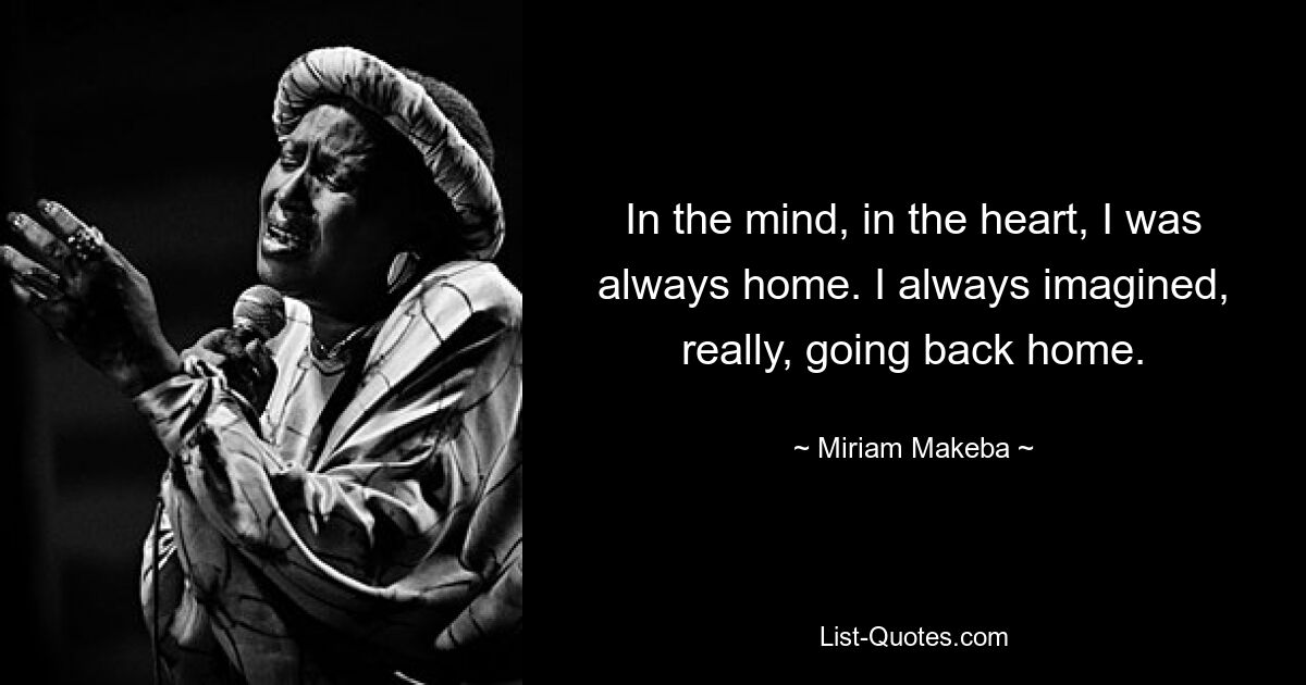 In the mind, in the heart, I was always home. I always imagined, really, going back home. — © Miriam Makeba