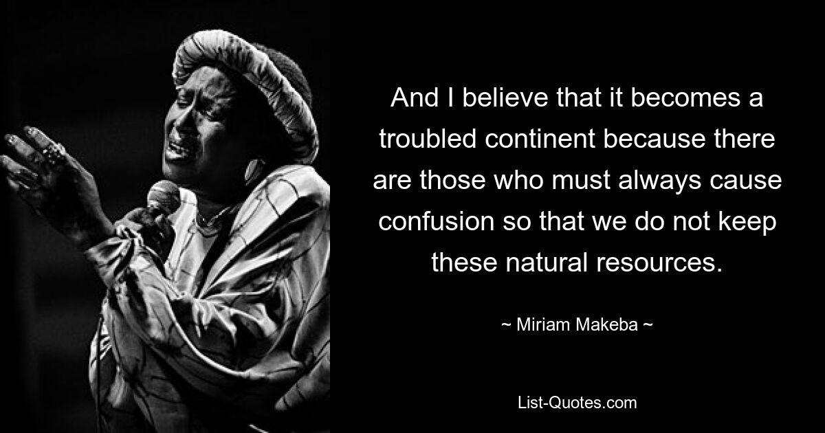 And I believe that it becomes a troubled continent because there are those who must always cause confusion so that we do not keep these natural resources. — © Miriam Makeba