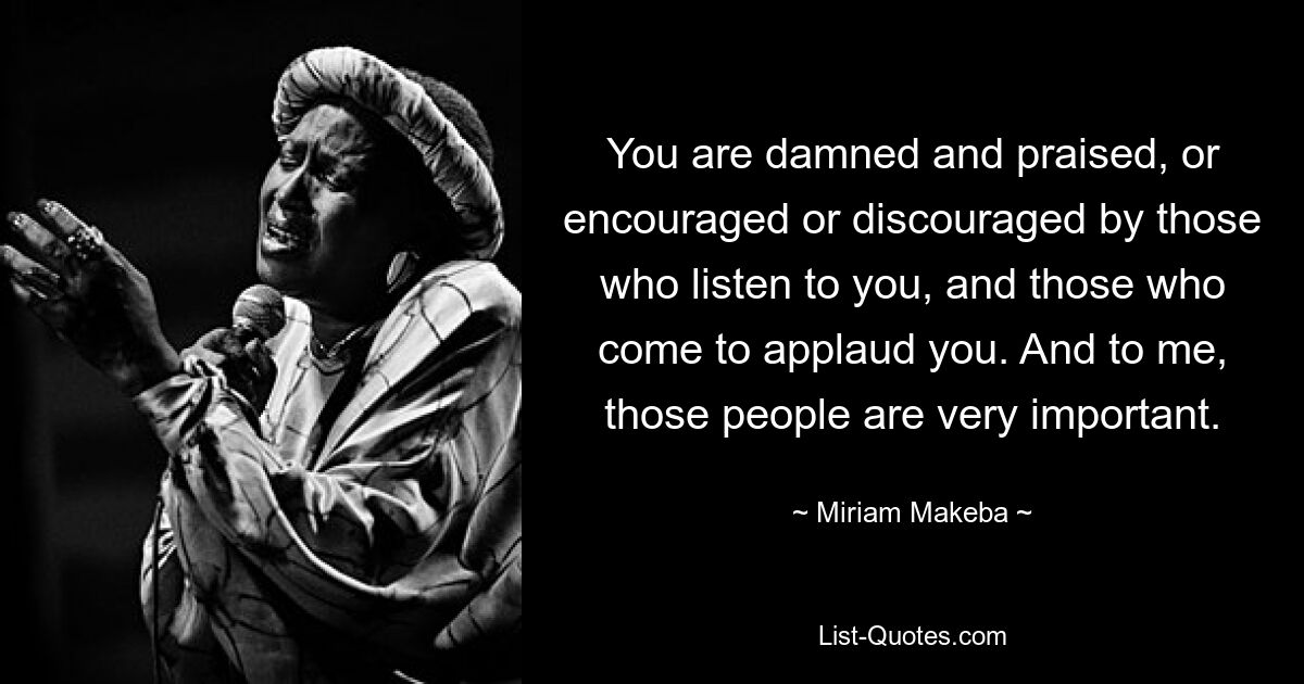 You are damned and praised, or encouraged or discouraged by those who listen to you, and those who come to applaud you. And to me, those people are very important. — © Miriam Makeba