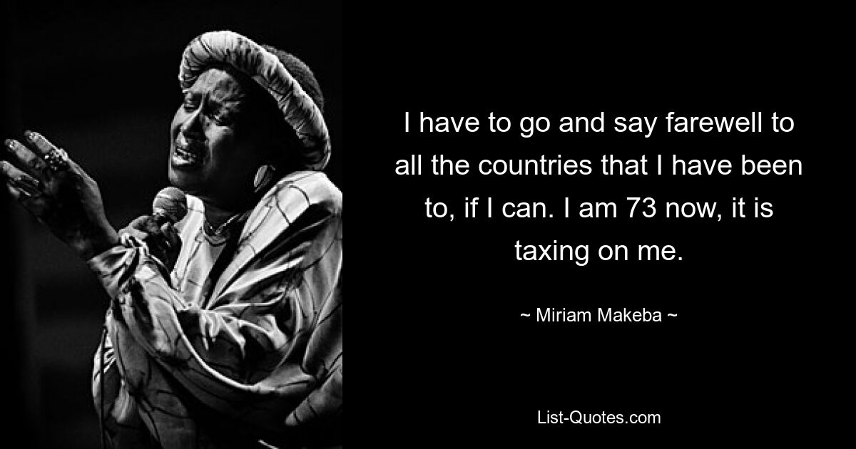 I have to go and say farewell to all the countries that I have been to, if I can. I am 73 now, it is taxing on me. — © Miriam Makeba