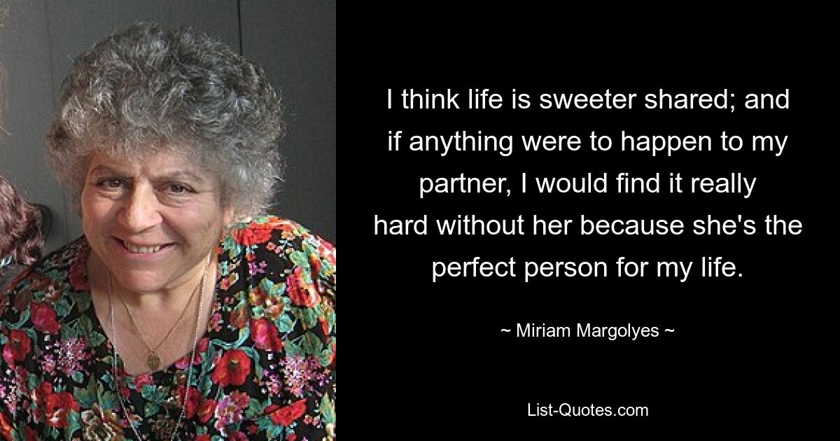 I think life is sweeter shared; and if anything were to happen to my partner, I would find it really hard without her because she's the perfect person for my life. — © Miriam Margolyes