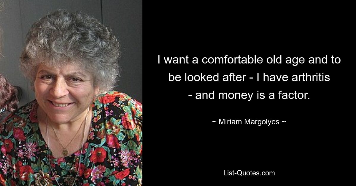 I want a comfortable old age and to be looked after - I have arthritis - and money is a factor. — © Miriam Margolyes