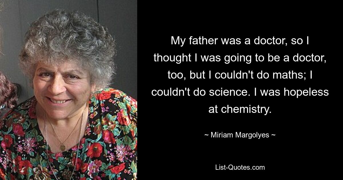 My father was a doctor, so I thought I was going to be a doctor, too, but I couldn't do maths; I couldn't do science. I was hopeless at chemistry. — © Miriam Margolyes