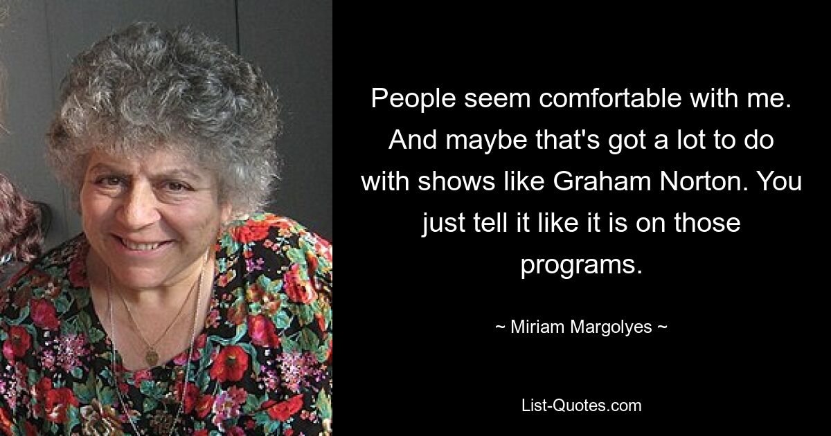 People seem comfortable with me. And maybe that's got a lot to do with shows like Graham Norton. You just tell it like it is on those programs. — © Miriam Margolyes