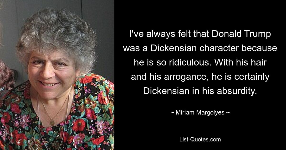 I've always felt that Donald Trump was a Dickensian character because he is so ridiculous. With his hair and his arrogance, he is certainly Dickensian in his absurdity. — © Miriam Margolyes