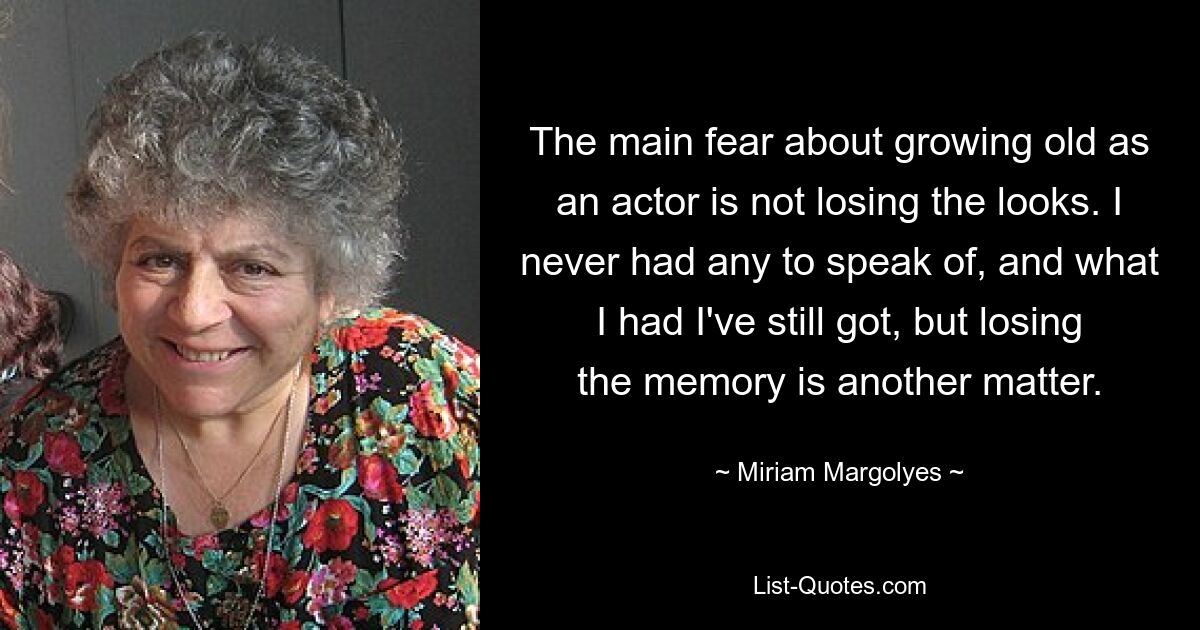 The main fear about growing old as an actor is not losing the looks. I never had any to speak of, and what I had I've still got, but losing the memory is another matter. — © Miriam Margolyes