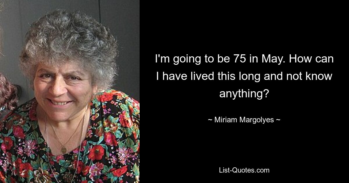 I'm going to be 75 in May. How can I have lived this long and not know anything? — © Miriam Margolyes