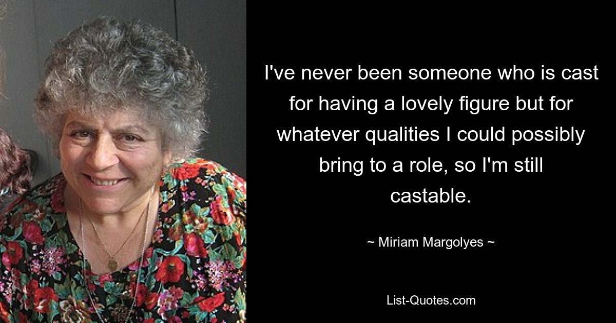 I've never been someone who is cast for having a lovely figure but for whatever qualities I could possibly bring to a role, so I'm still castable. — © Miriam Margolyes