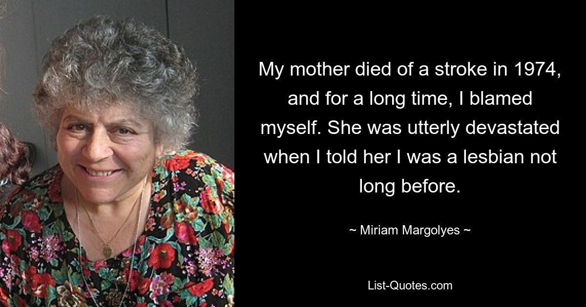 My mother died of a stroke in 1974, and for a long time, I blamed myself. She was utterly devastated when I told her I was a lesbian not long before. — © Miriam Margolyes