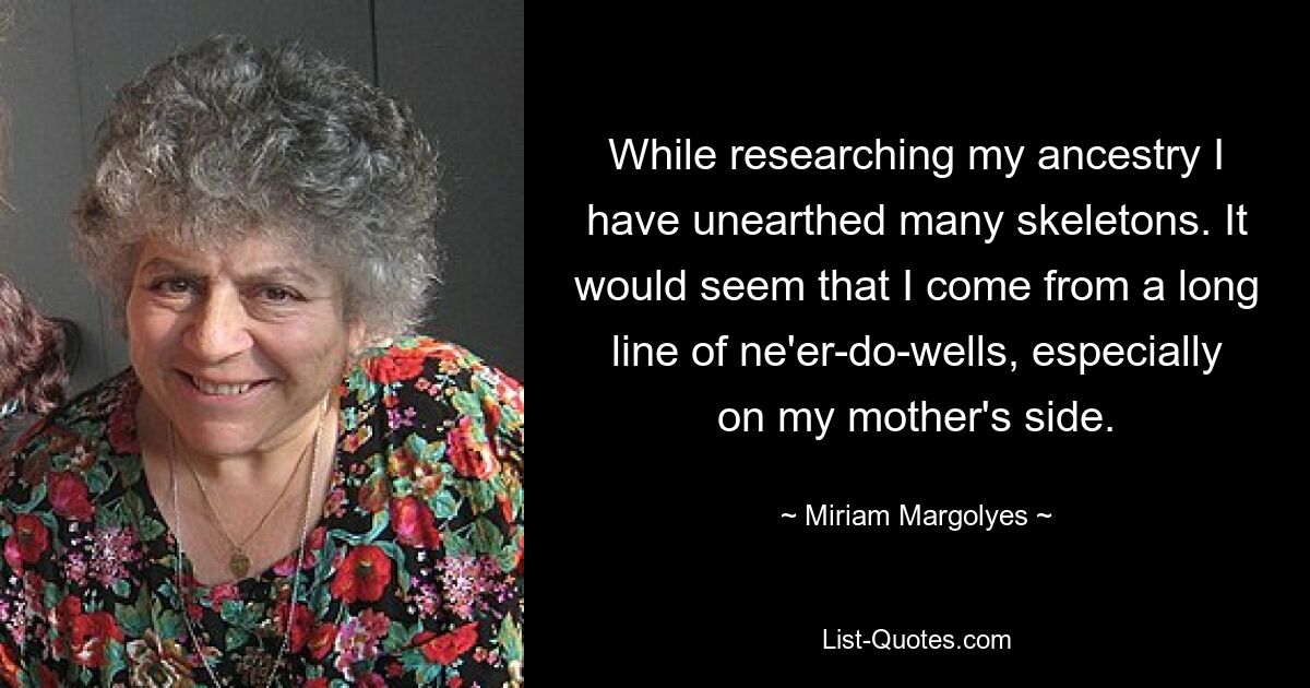 While researching my ancestry I have unearthed many skeletons. It would seem that I come from a long line of ne'er-do-wells, especially on my mother's side. — © Miriam Margolyes