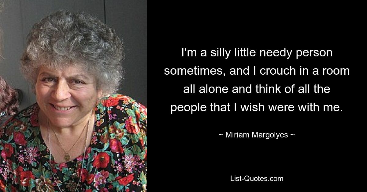 I'm a silly little needy person sometimes, and I crouch in a room all alone and think of all the people that I wish were with me. — © Miriam Margolyes