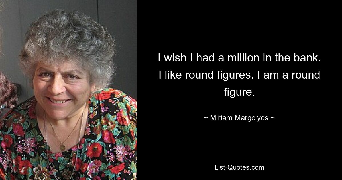 I wish I had a million in the bank. I like round figures. I am a round figure. — © Miriam Margolyes