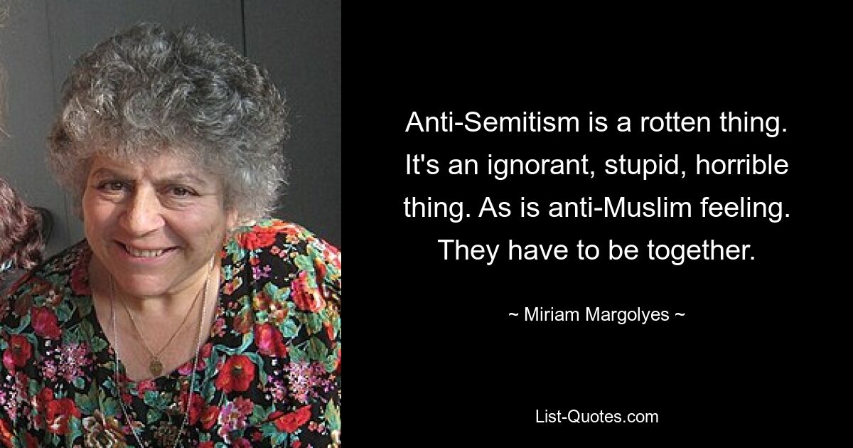 Anti-Semitism is a rotten thing. It's an ignorant, stupid, horrible thing. As is anti-Muslim feeling. They have to be together. — © Miriam Margolyes