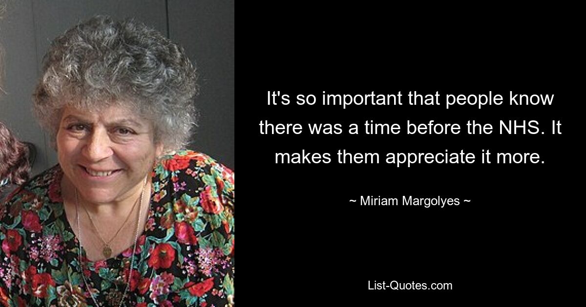 It's so important that people know there was a time before the NHS. It makes them appreciate it more. — © Miriam Margolyes