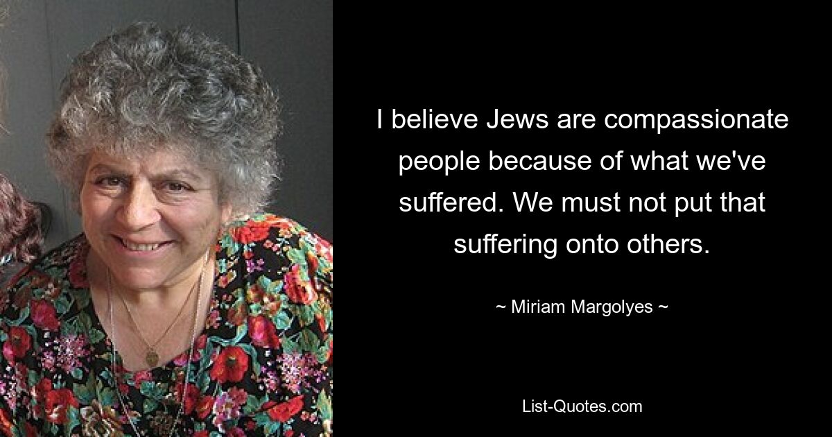 I believe Jews are compassionate people because of what we've suffered. We must not put that suffering onto others. — © Miriam Margolyes