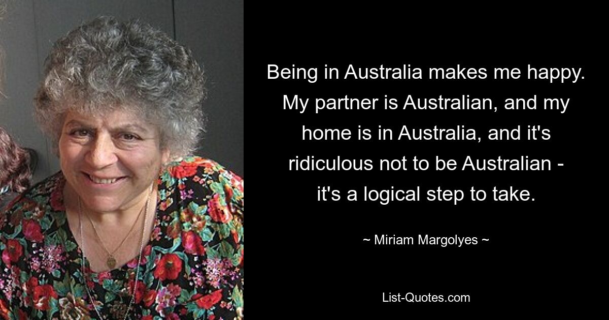 Being in Australia makes me happy. My partner is Australian, and my home is in Australia, and it's ridiculous not to be Australian - it's a logical step to take. — © Miriam Margolyes