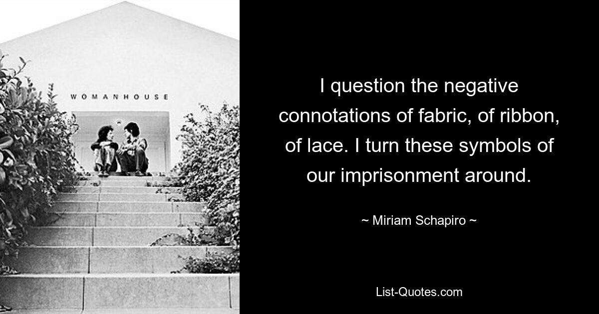 I question the negative connotations of fabric, of ribbon, of lace. I turn these symbols of our imprisonment around. — © Miriam Schapiro