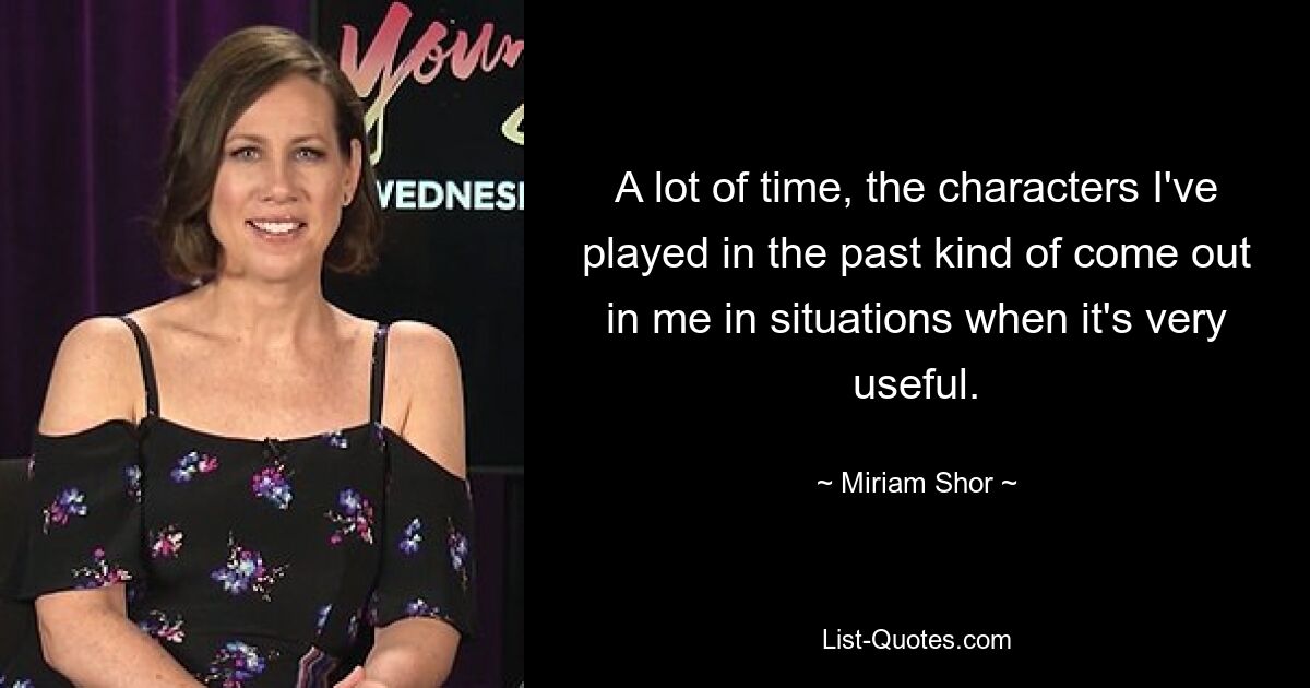 A lot of time, the characters I've played in the past kind of come out in me in situations when it's very useful. — © Miriam Shor