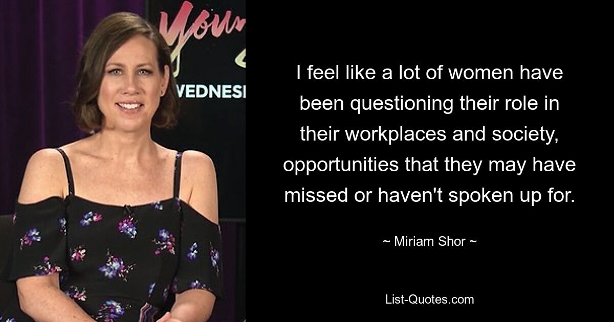 I feel like a lot of women have been questioning their role in their workplaces and society, opportunities that they may have missed or haven't spoken up for. — © Miriam Shor