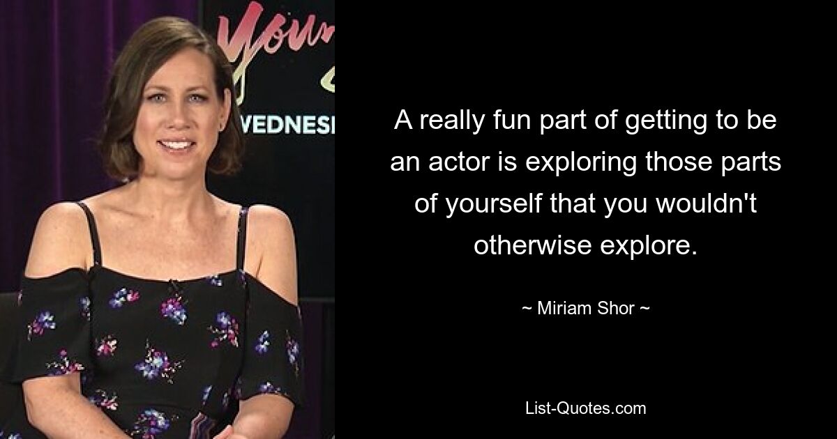 A really fun part of getting to be an actor is exploring those parts of yourself that you wouldn't otherwise explore. — © Miriam Shor