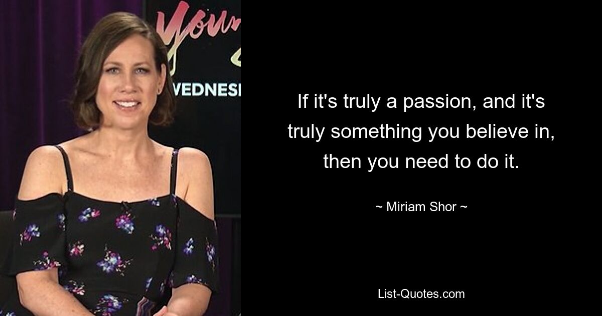 If it's truly a passion, and it's truly something you believe in, then you need to do it. — © Miriam Shor