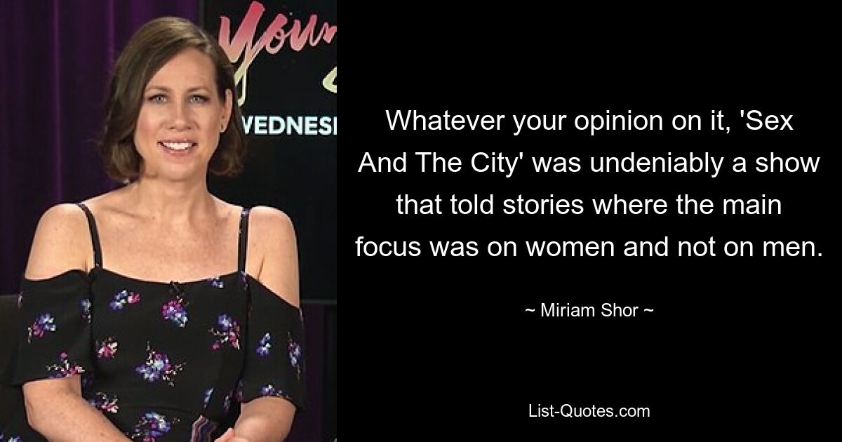 Whatever your opinion on it, 'Sex And The City' was undeniably a show that told stories where the main focus was on women and not on men. — © Miriam Shor