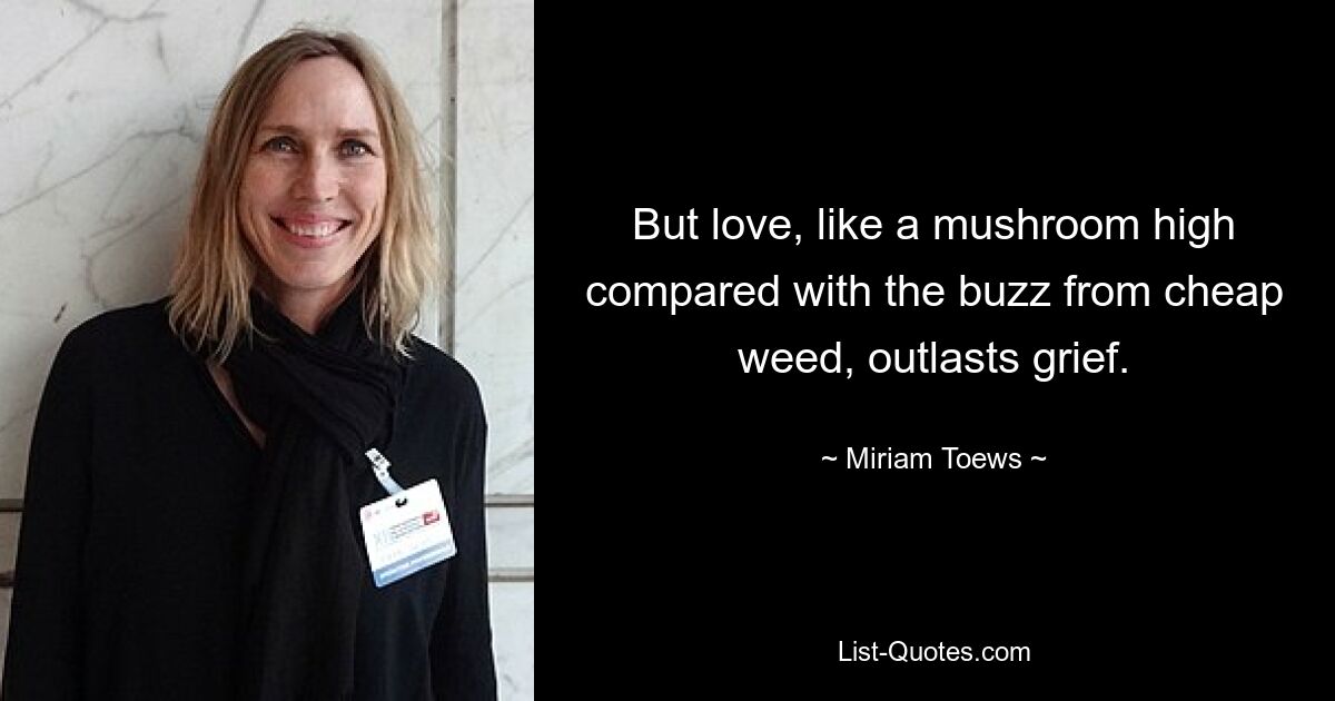 But love, like a mushroom high compared with the buzz from cheap weed, outlasts grief. — © Miriam Toews