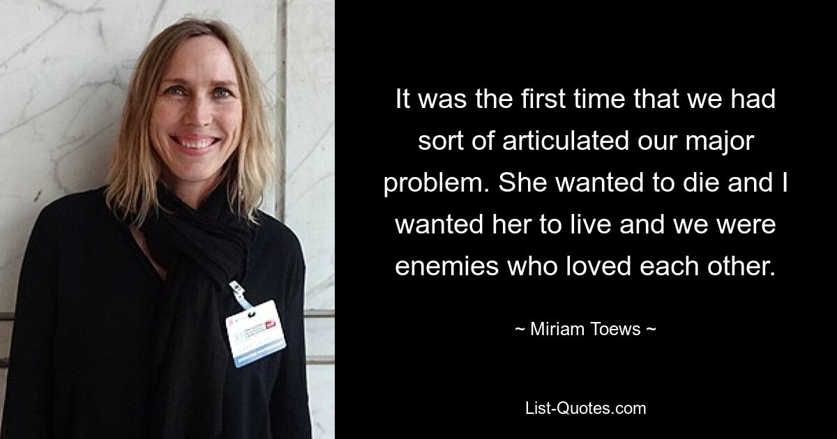 It was the first time that we had sort of articulated our major problem. She wanted to die and I wanted her to live and we were enemies who loved each other. — © Miriam Toews