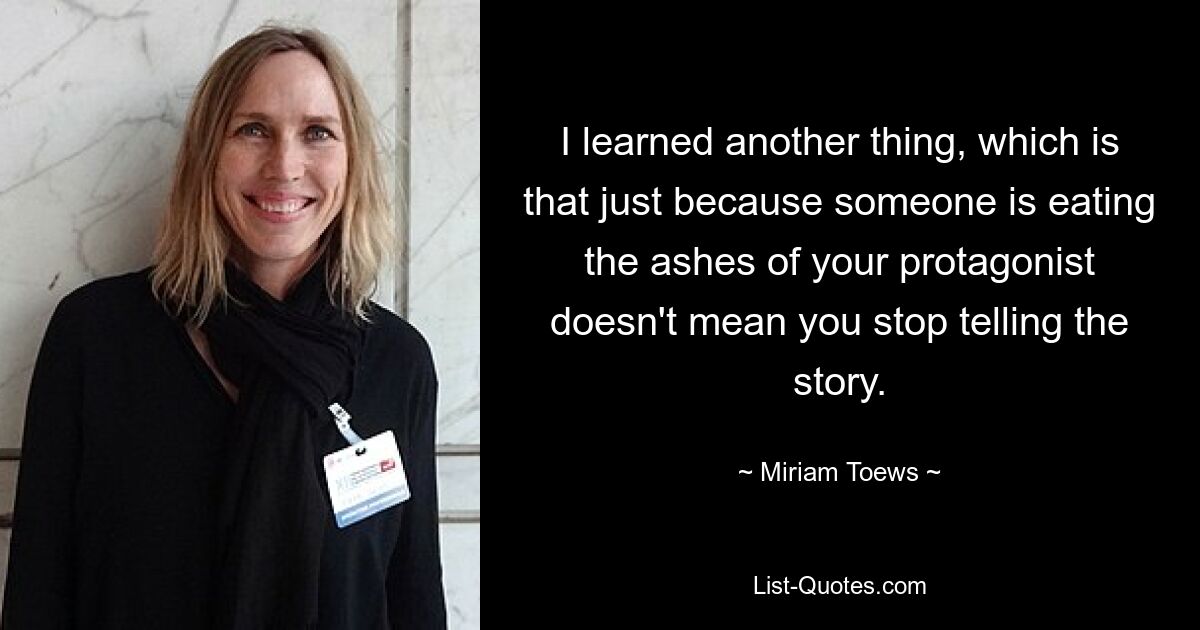 I learned another thing, which is that just because someone is eating the ashes of your protagonist doesn't mean you stop telling the story. — © Miriam Toews