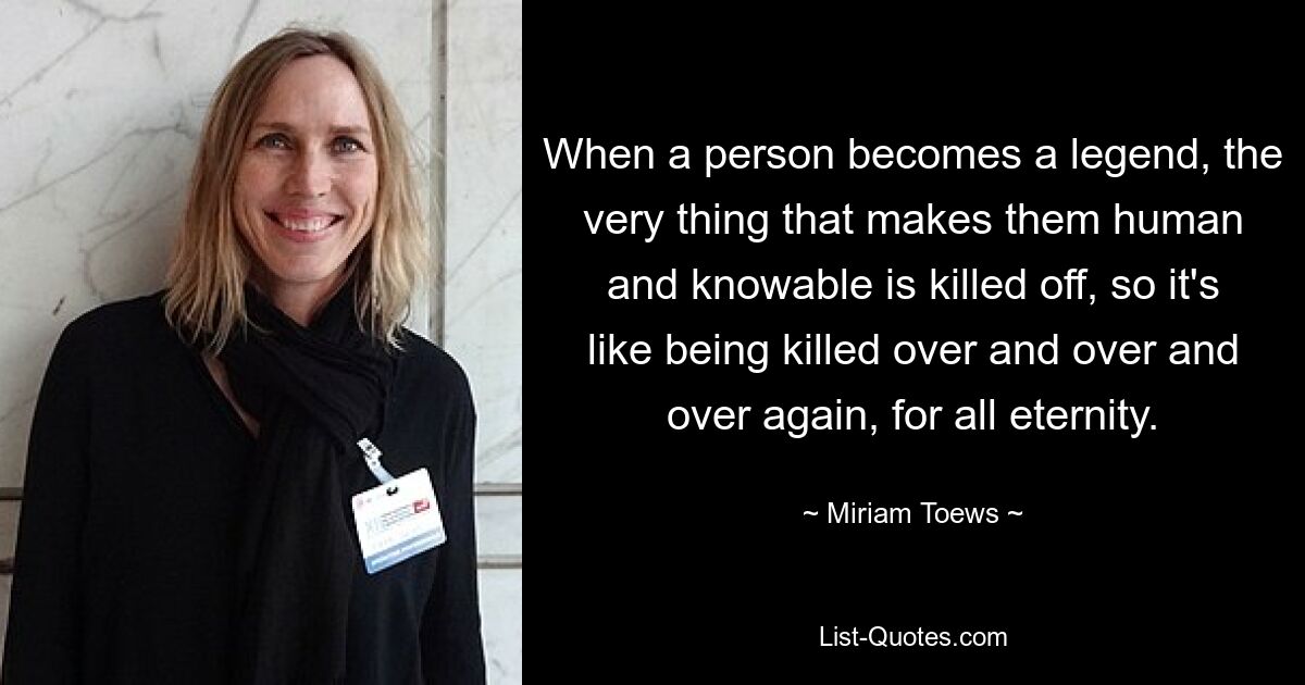 When a person becomes a legend, the very thing that makes them human and knowable is killed off, so it's like being killed over and over and over again, for all eternity. — © Miriam Toews