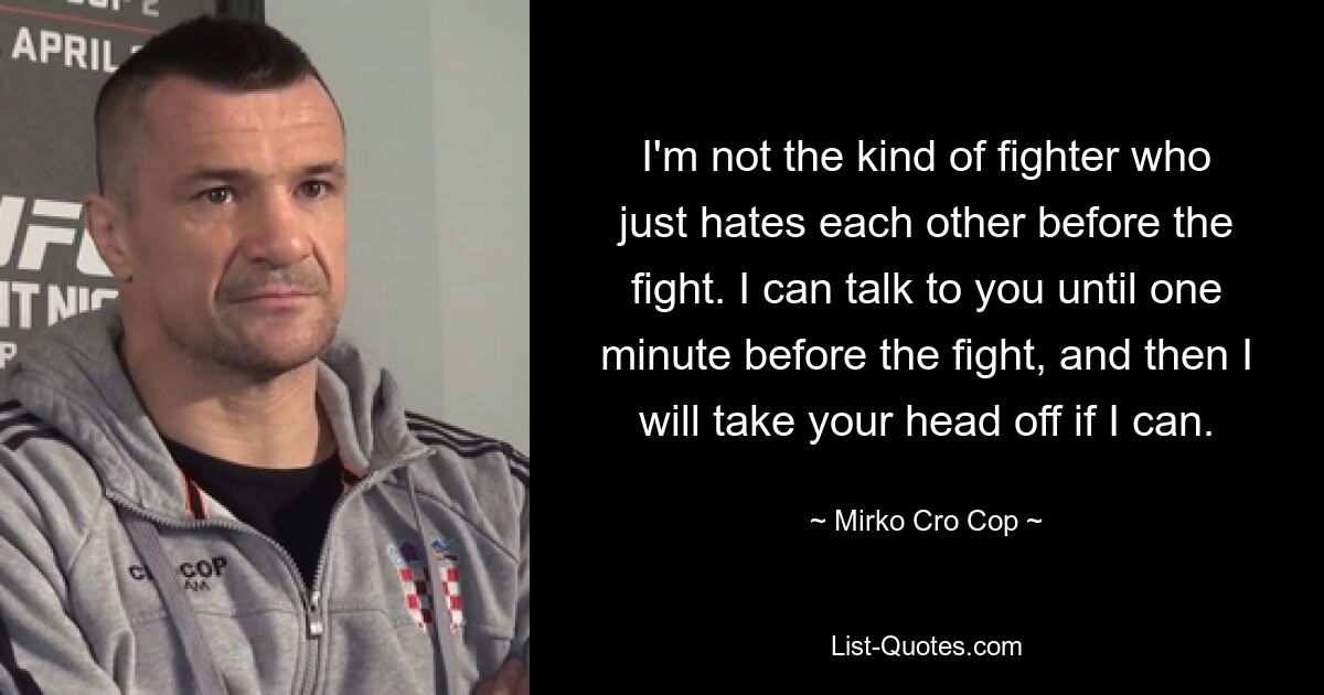 I'm not the kind of fighter who just hates each other before the fight. I can talk to you until one minute before the fight, and then I will take your head off if I can. — © Mirko Cro Cop