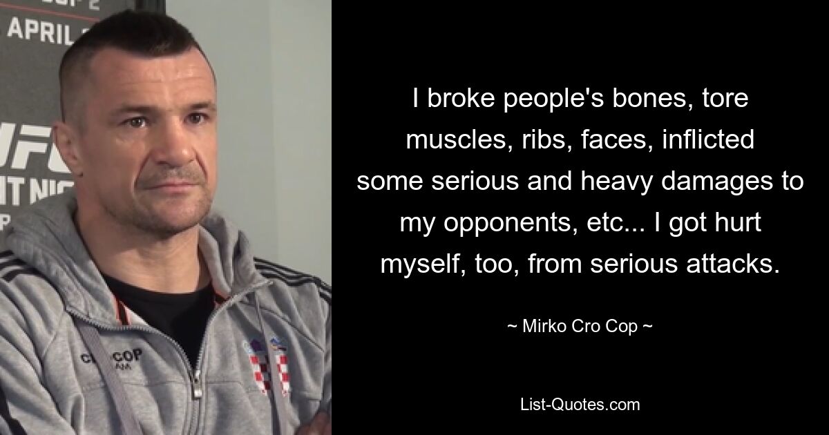 I broke people's bones, tore muscles, ribs, faces, inflicted some serious and heavy damages to my opponents, etc... I got hurt myself, too, from serious attacks. — © Mirko Cro Cop