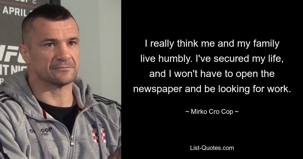 I really think me and my family live humbly. I've secured my life, and I won't have to open the newspaper and be looking for work. — © Mirko Cro Cop