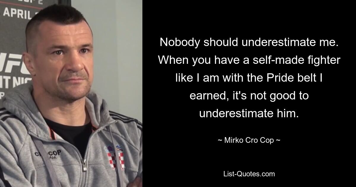 Nobody should underestimate me. When you have a self-made fighter like I am with the Pride belt I earned, it's not good to underestimate him. — © Mirko Cro Cop