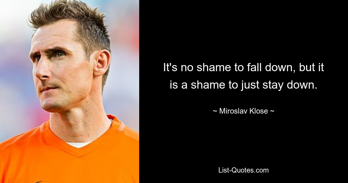 It's no shame to fall down, but it is a shame to just stay down. — © Miroslav Klose