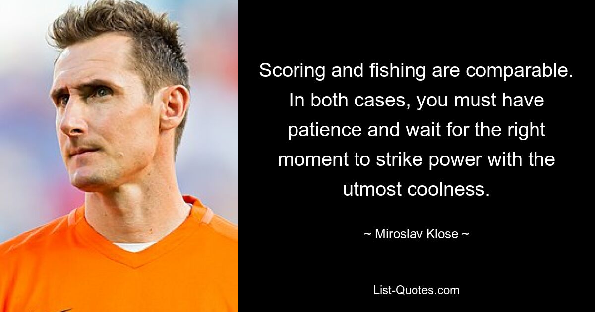 Scoring and fishing are comparable. In both cases, you must have patience and wait for the right moment to strike power with the utmost coolness. — © Miroslav Klose