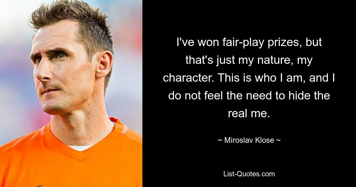 I've won fair-play prizes, but that's just my nature, my character. This is who I am, and I do not feel the need to hide the real me. — © Miroslav Klose