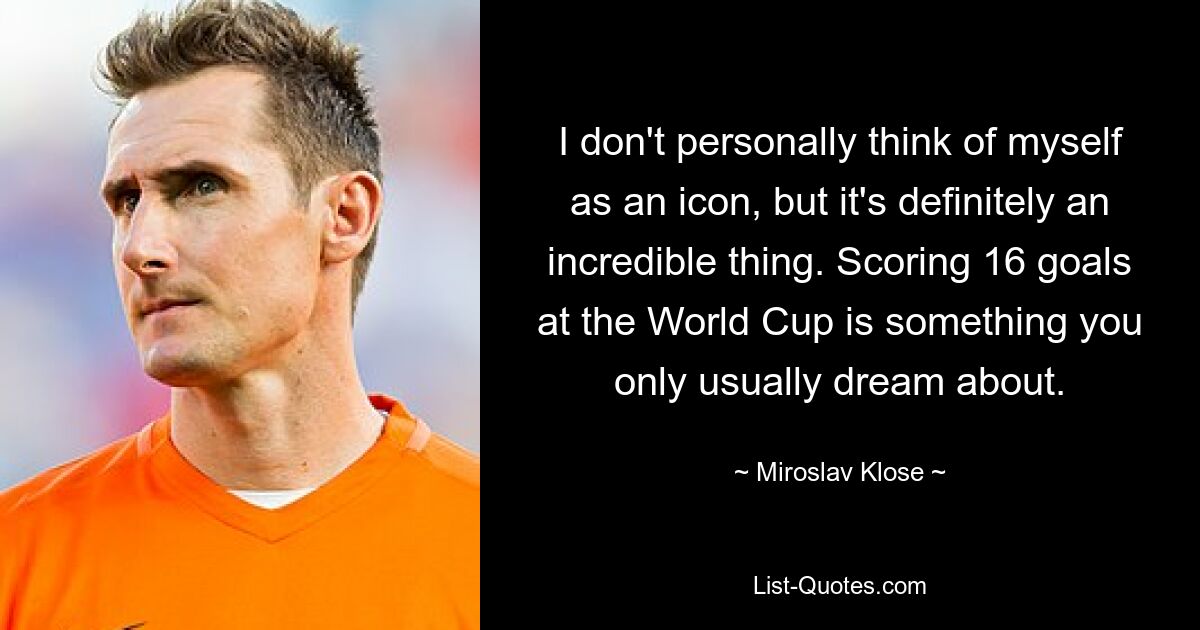 I don't personally think of myself as an icon, but it's definitely an incredible thing. Scoring 16 goals at the World Cup is something you only usually dream about. — © Miroslav Klose